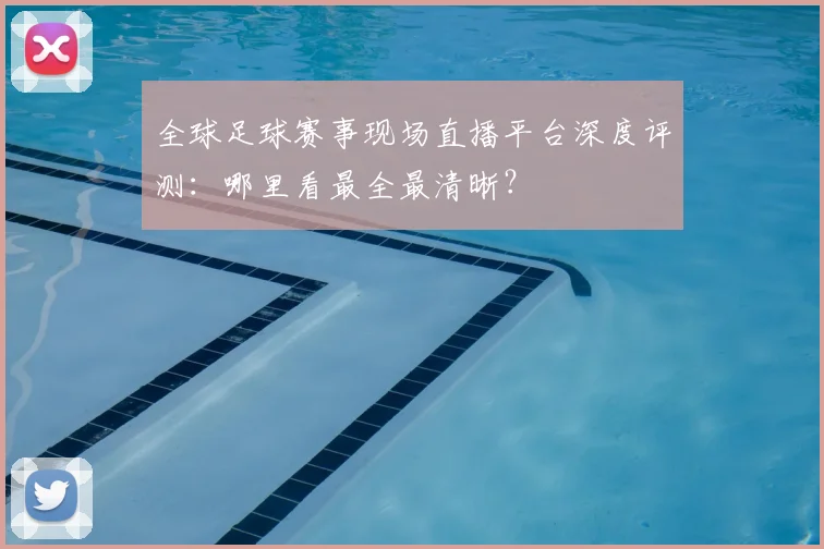 全球足球赛事现场直播平台深度评测：哪里看最全最清晰？