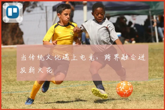 当传统文化遇上电竞，跨界融合迸发新火花