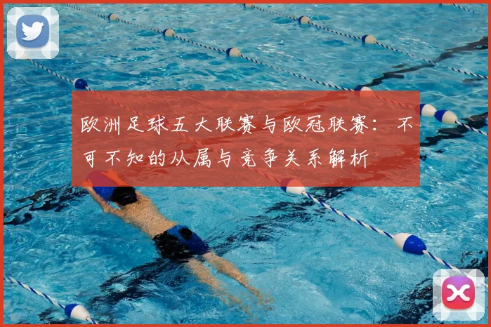 欧洲足球五大联赛与欧冠联赛：不可不知的从属与竞争关系解析