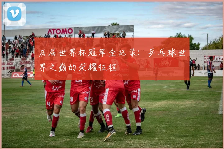 历届世界杯冠军全记录：乒乓球世界之巅的荣耀征程