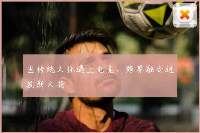 当传统文化遇上电竞，跨界融合迸发新火花