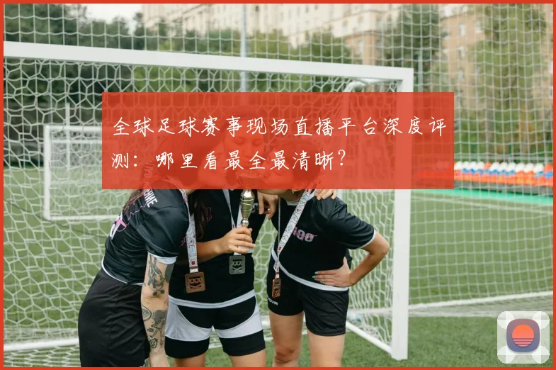全球足球赛事现场直播平台深度评测:哪里看最全最清晰?