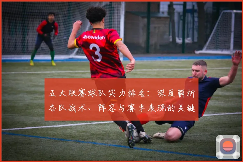 五大联赛球队实力排名：深度解析各队战术、阵容与赛季表现的关键数据_20260611141752