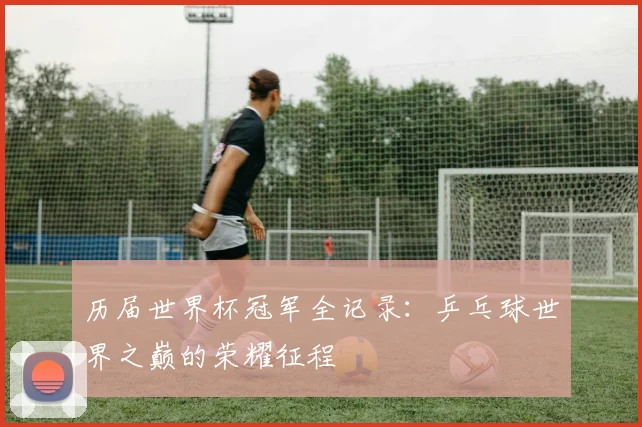 历届世界杯冠军全记录：乒乓球世界之巅的荣耀征程