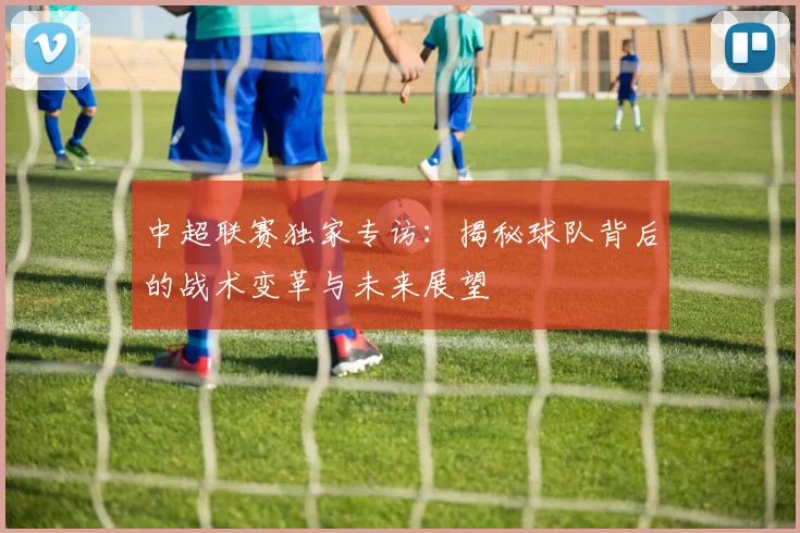 中超联赛独家专访：揭秘球队背后的战术变革与未来展望